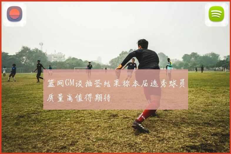 篮网GM谈抽签结果称本届选秀球员质量高值得期待