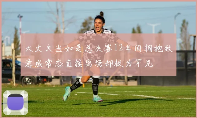大丈夫当如是总决赛12年间拥抱致意成常态直接离场却极为罕见