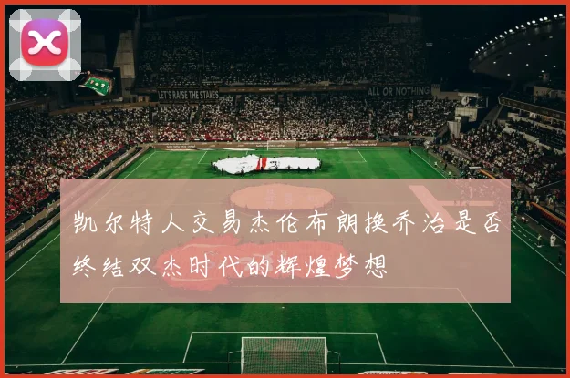 凯尔特人交易杰伦布朗换乔治是否终结双杰时代的辉煌梦想