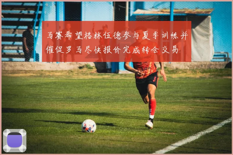 马赛希望格林伍德参与夏季训练并催促罗马尽快报价完成转会交易