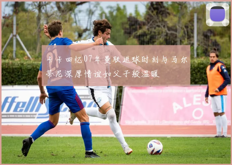 卡卡回忆07年曼联进球时刻与马尔蒂尼深厚情谊如父子般温暖