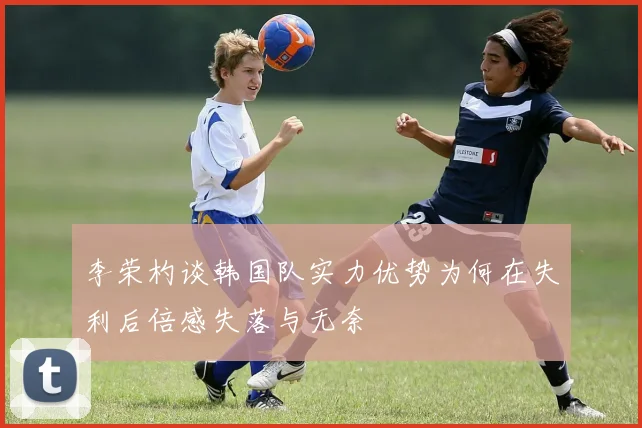 李荣杓谈韩国队实力优势为何在失利后倍感失落与无奈