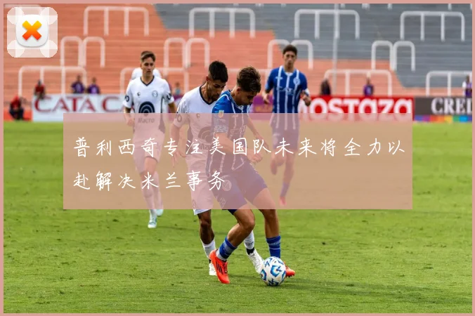 普利西奇专注美国队未来将全力以赴解决米兰事务