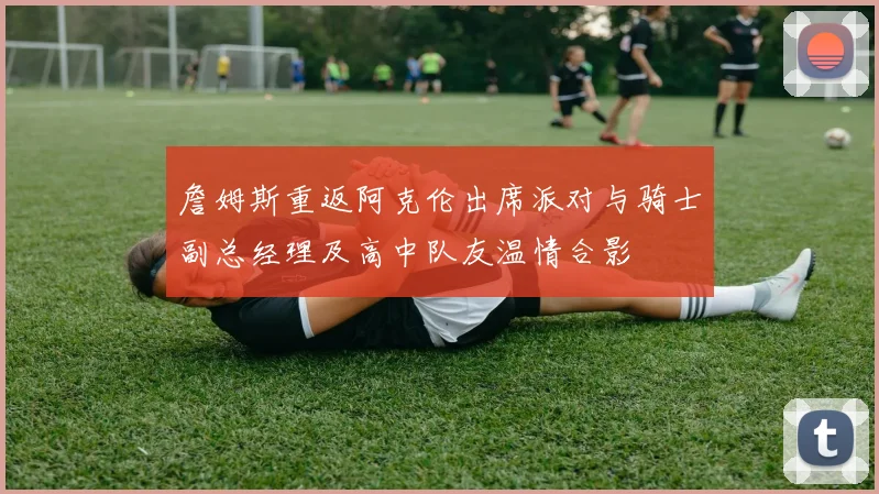 詹姆斯重返阿克伦出席派对与骑士副总经理及高中队友温情合影