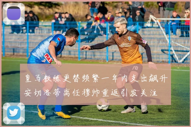 皇马教练更替频繁一年内支出飙升安切洛蒂离任穆帅重返引发关注