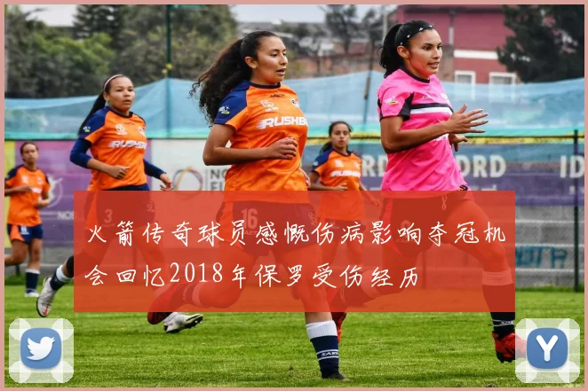 火箭传奇球员感慨伤病影响夺冠机会回忆2018年保罗受伤经历
