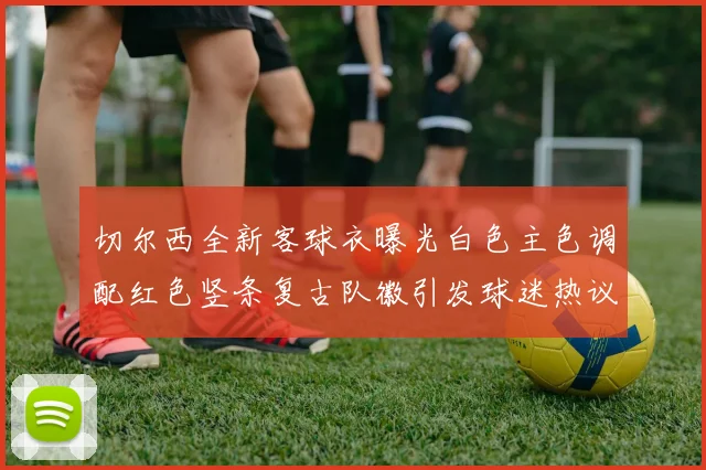 切尔西全新客球衣曝光白色主色调配红色竖条复古队徽引发球迷热议