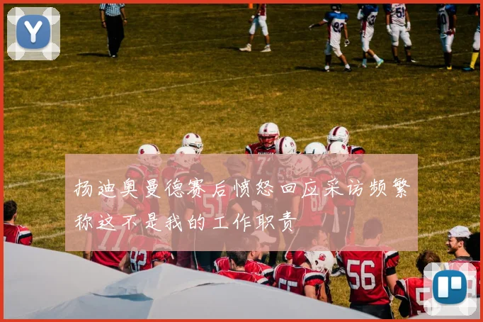 扬迪奥曼德赛后愤怒回应采访频繁称这不是我的工作职责